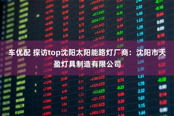 车优配 探访top沈阳太阳能路灯厂商：沈阳市天盈灯具制造有限公司