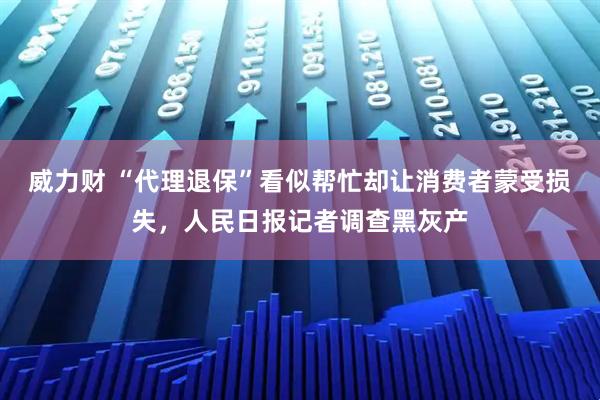 威力财 “代理退保”看似帮忙却让消费者蒙受损失，人民日报记者调查黑灰产