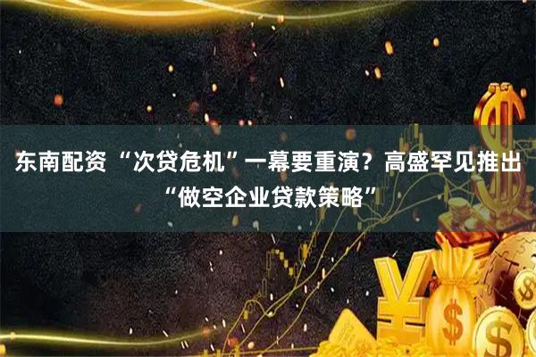 东南配资 “次贷危机”一幕要重演？高盛罕见推出“做空企业贷款策略”