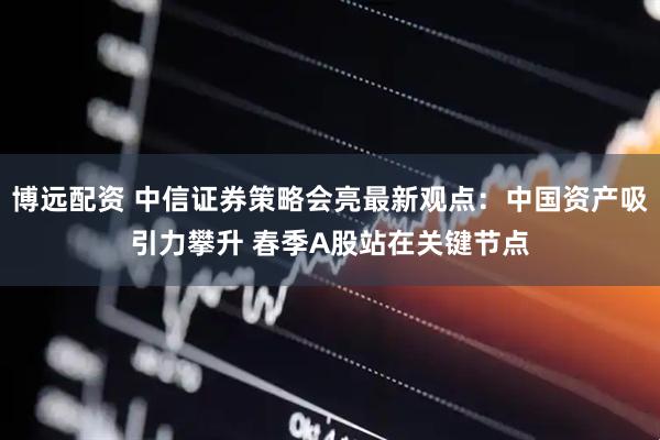 博远配资 中信证券策略会亮最新观点：中国资产吸引力攀升 春季A股站在关键节点