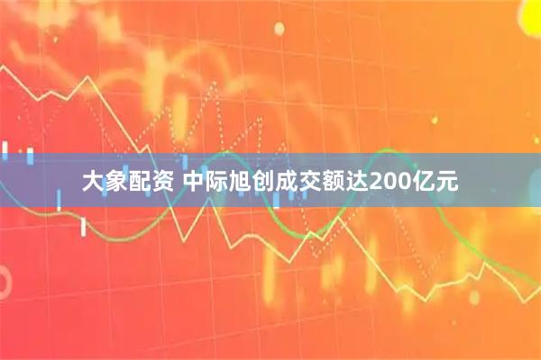 大象配资 中际旭创成交额达200亿元