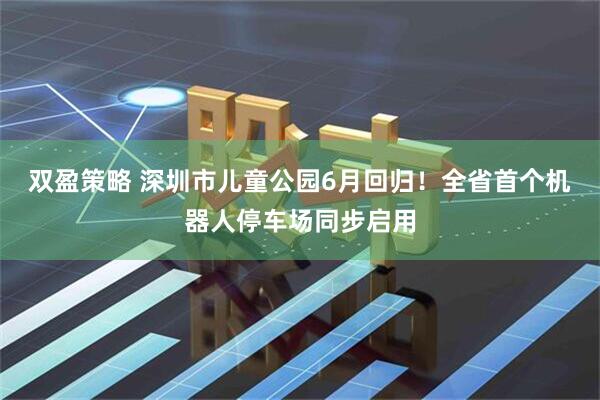 双盈策略 深圳市儿童公园6月回归!全省首个机器人停车场同步启用